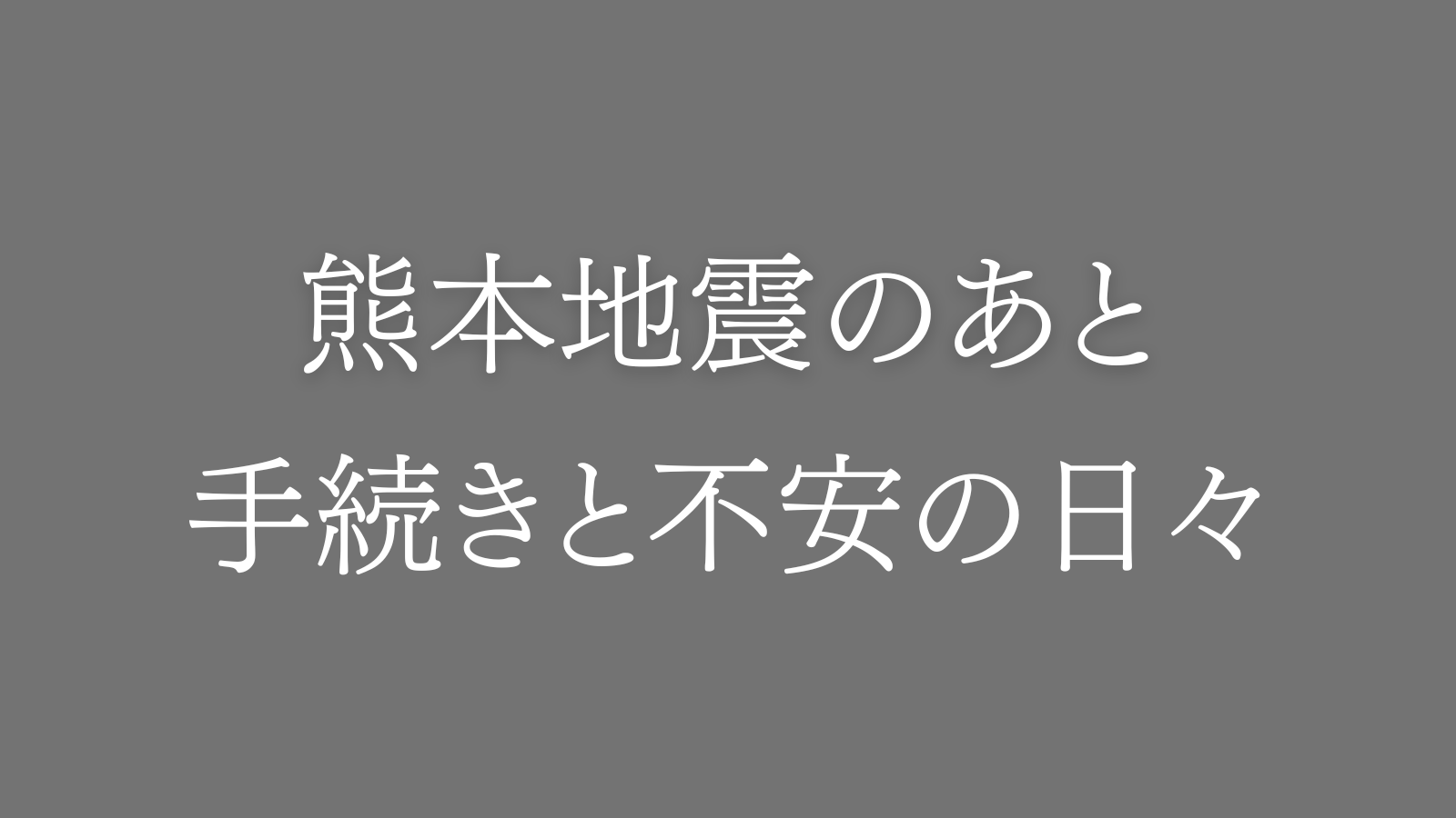 「熊本地震のあと。手続きと不安の日々」という白文字が入ったシンプルなグレーのアイキャッチ画像